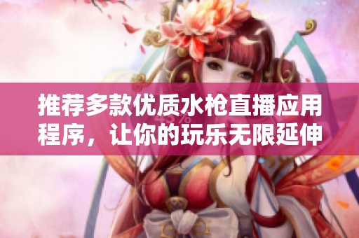 推荐多款优质水枪直播应用程序，让你的玩乐无限延伸
