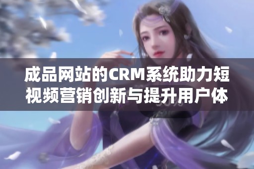 成品网站的CRM系统助力短视频营销创新与提升用户体验