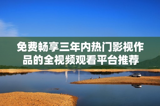 免费畅享三年内热门影视作品的全视频观看平台推荐