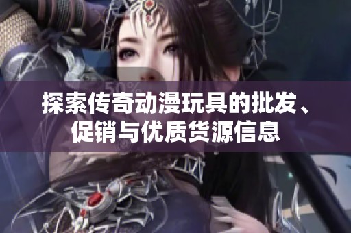探索传奇动漫玩具的批发、促销与优质货源信息