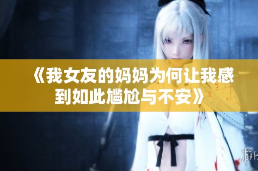 《我女友的妈妈为何让我感到如此尴尬与不安》