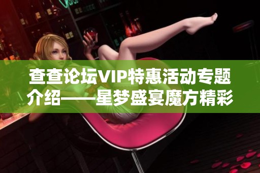查查论坛VIP特惠活动专题介绍——星梦盛宴魔方精彩内容一览