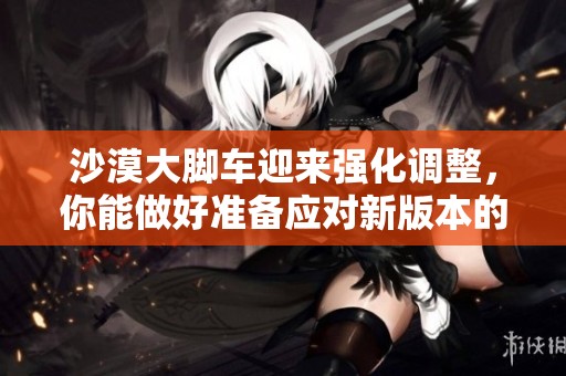 沙漠大脚车迎来强化调整，你能做好准备应对新版本的挑战吗