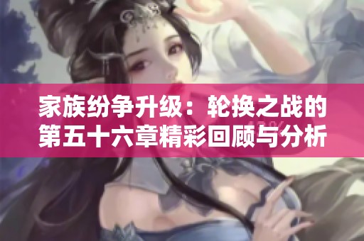 家族纷争升级：轮换之战的第五十六章精彩回顾与分析