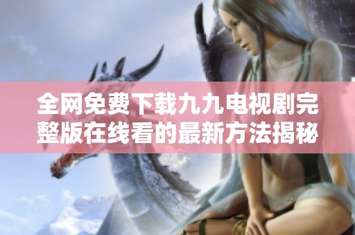全网免费下载九九电视剧完整版在线看的最新方法揭秘