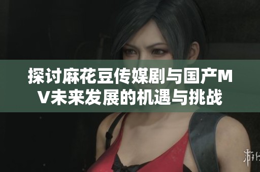 探讨麻花豆传媒剧与国产MV未来发展的机遇与挑战