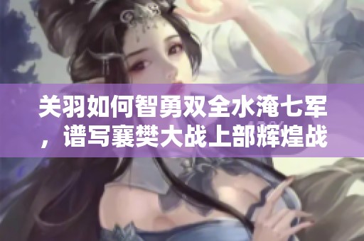 关羽如何智勇双全水淹七军，谱写襄樊大战上部辉煌战绩