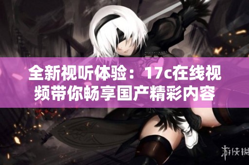 全新视听体验：17c在线视频带你畅享国产精彩内容