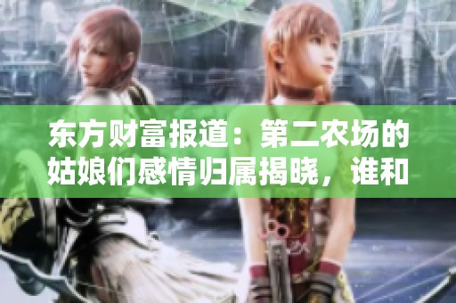 东方财富报道：第二农场的姑娘们感情归属揭晓，谁和谁携手共度人生