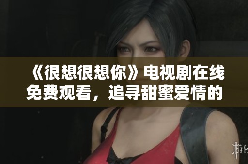 《很想很想你》电视剧在线免费观看，追寻甜蜜爱情的浪漫旅程