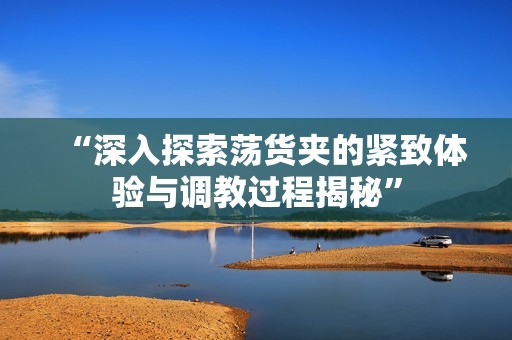 “深入探索荡货夹的紧致体验与调教过程揭秘”
