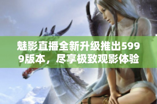 魅影直播全新升级推出5999版本，尽享极致观影体验