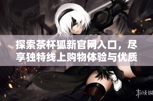探索茶杯狐新官网入口，尽享独特线上购物体验与优质服务