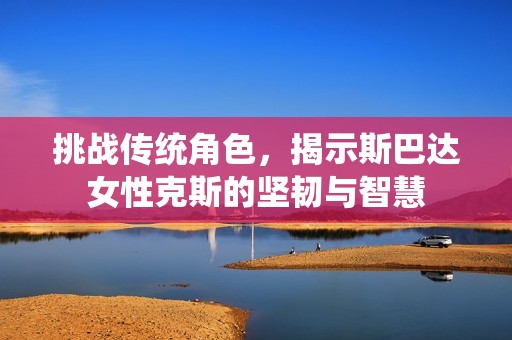 挑战传统角色，揭示斯巴达女性克斯的坚韧与智慧