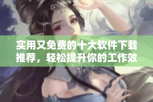 实用又免费的十大软件下载推荐，轻松提升你的工作效率