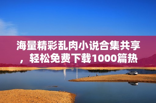 海量精彩乱肉小说合集共享，轻松免费下载1000篇热血故事