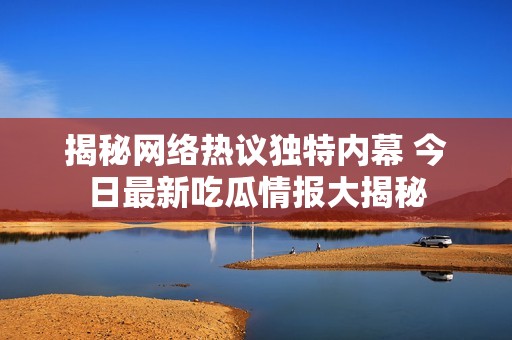 揭秘网络热议独特内幕 今日最新吃瓜情报大揭秘