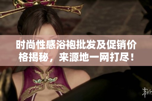 时尚性感浴袍批发及促销价格揭秘，来源地一网打尽！