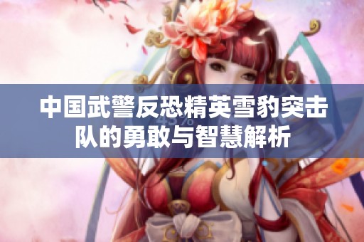 中国武警反恐精英雪豹突击队的勇敢与智慧解析
