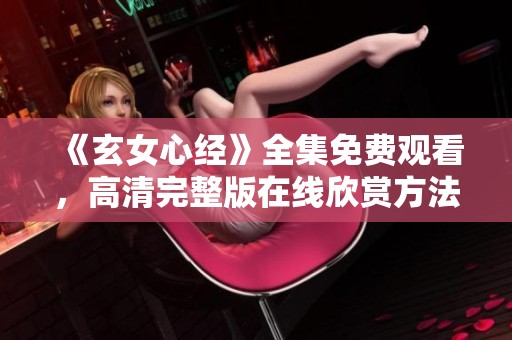 《玄女心经》全集免费观看，高清完整版在线欣赏方法揭秘