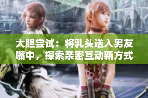 大胆尝试：将乳头送入男友嘴中，探索亲密互动新方式