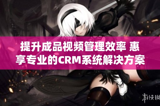 提升成品视频管理效率 惠享专业的CRM系统解决方案