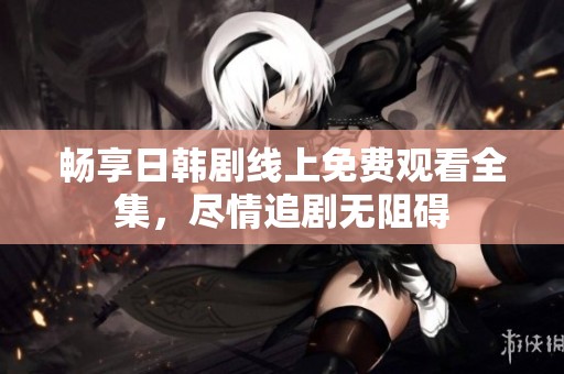 畅享日韩剧线上免费观看全集，尽情追剧无阻碍