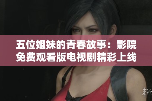 五位姐妹的青春故事：影院免费观看版电视剧精彩上线