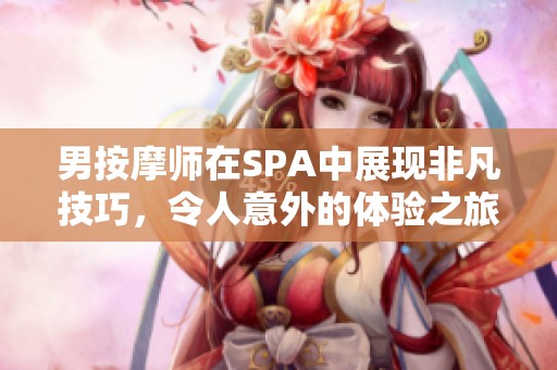 男按摩师在SPA中展现非凡技巧，令人意外的体验之旅