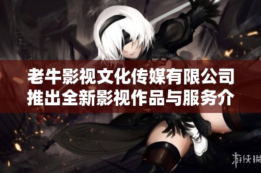 老牛影视文化传媒有限公司推出全新影视作品与服务介绍
