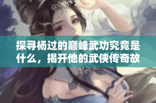 探寻杨过的巅峰武功究竟是什么，揭开他的武侠传奇故事