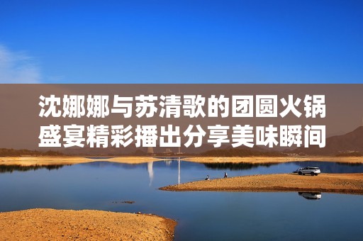 沈娜娜与苏清歌的团圆火锅盛宴精彩播出分享美味瞬间