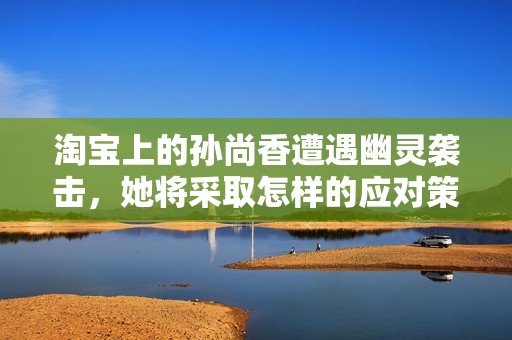 淘宝上的孙尚香遭遇幽灵袭击，她将采取怎样的应对策略呢
