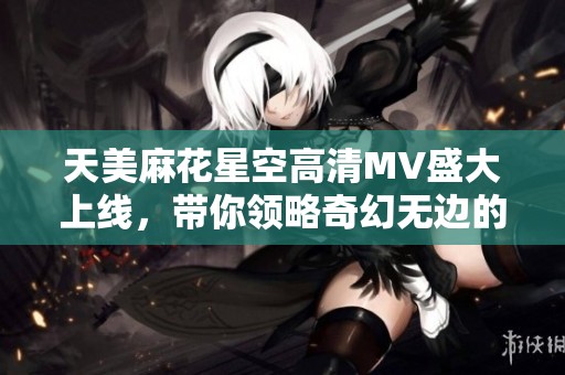 天美麻花星空高清MV盛大上线，带你领略奇幻无边的星空之旅