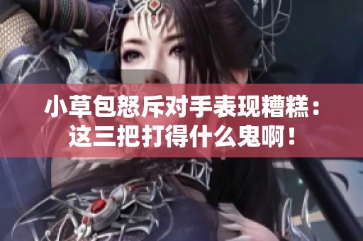 小草包怒斥对手表现糟糕：这三把打得什么鬼啊！