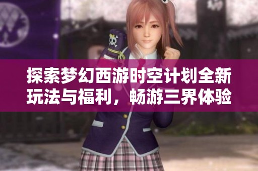 探索梦幻西游时空计划全新玩法与福利，畅游三界体验无穷乐趣