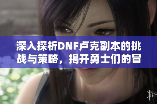 深入探析DNF卢克副本的挑战与策略，揭开勇士们的冒险旅程