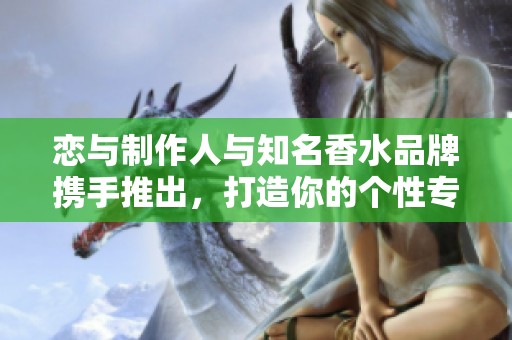 恋与制作人与知名香水品牌携手推出，打造你的个性专属香气体验