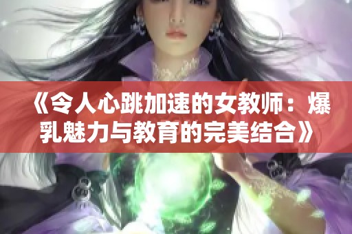 《令人心跳加速的女教师：爆乳魅力与教育的完美结合》