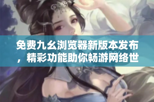 免费九幺浏览器新版本发布，精彩功能助你畅游网络世界