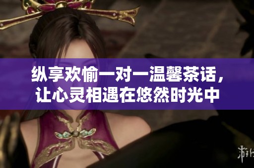 纵享欢愉一对一温馨茶话，让心灵相遇在悠然时光中