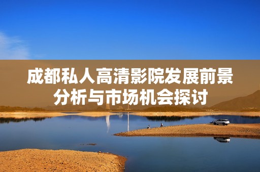 成都私人高清影院发展前景分析与市场机会探讨