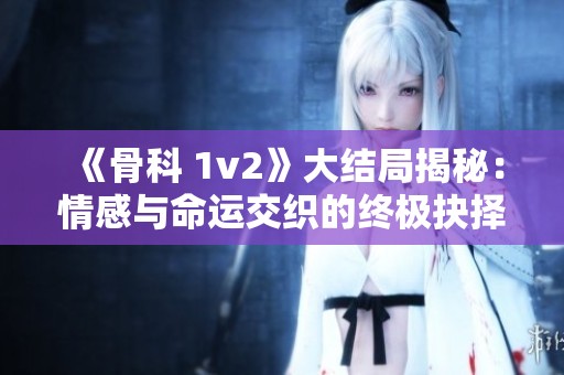 《骨科 1v2》大结局揭秘：情感与命运交织的终极抉择