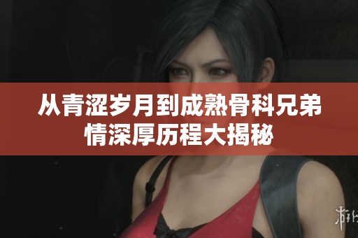 从青涩岁月到成熟骨科兄弟情深厚历程大揭秘