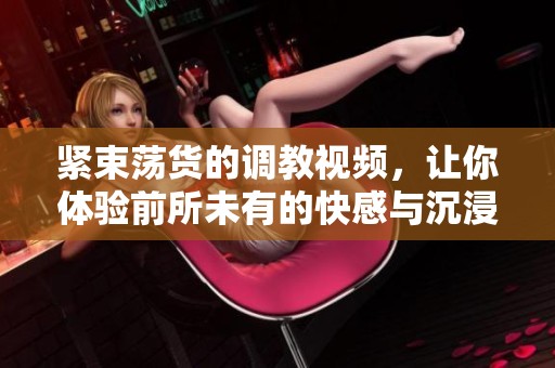 紧束荡货的调教视频，让你体验前所未有的快感与沉浸感