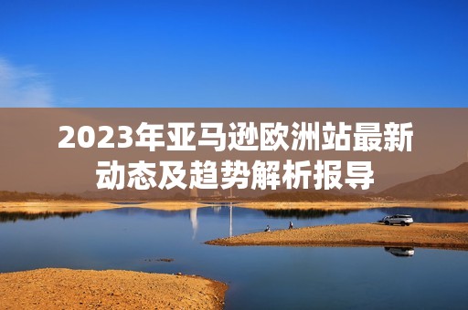2023年亚马逊欧洲站最新动态及趋势解析报导
