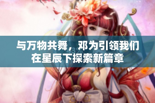与万物共舞，邓为引领我们在星辰下探索新篇章