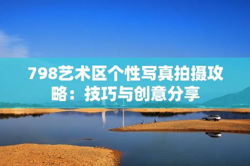 798艺术区个性写真拍摄攻略：技巧与创意分享