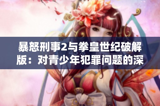 暴怒刑事2与拳皇世纪破解版：对青少年犯罪问题的深度分析与思考