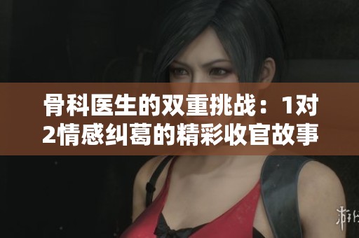 骨科医生的双重挑战：1对2情感纠葛的精彩收官故事